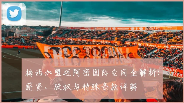 梅西加盟迈阿密国际合同全解析:薪资、股权与特殊条款详解