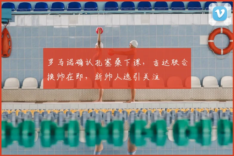 罗马诺确认孔塞桑下课，吉达联合换帅在即，新帅人选引关注