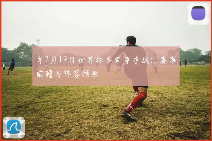 年7月19日世界杯季军争夺战：赛事前瞻与阵容预测