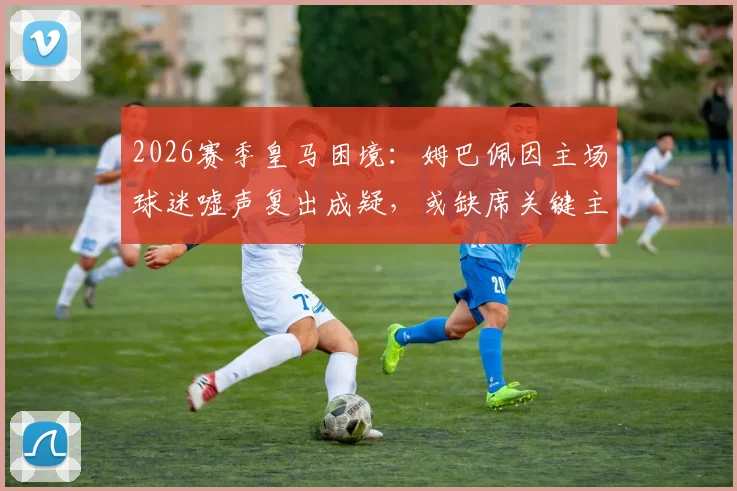 2026赛季皇马困境：姆巴佩因主场球迷嘘声复出成疑，或缺席关键主场赛事