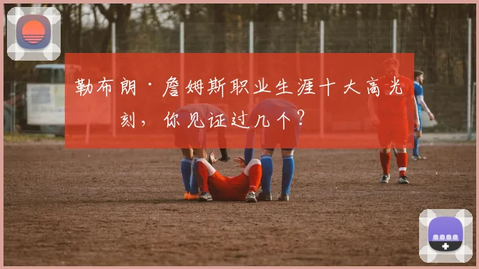 勒布朗·詹姆斯职业生涯十大高光时刻，你见证过几个？