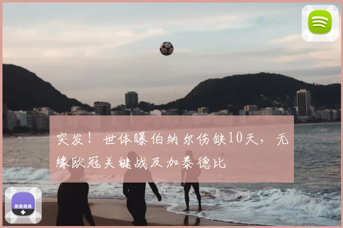 突发!世体曝伯纳尔伤缺10天,无缘欧冠关键战及加泰德比